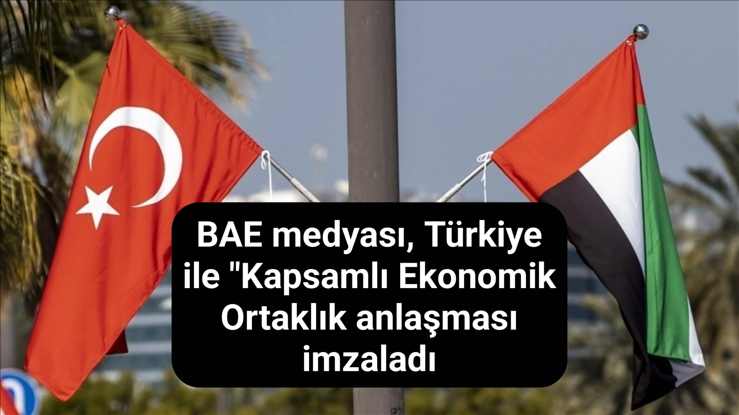 BAE medyası, Türkiye ile "Kapsamlı Ekonomik Ortaklık anlaşması imzaladı